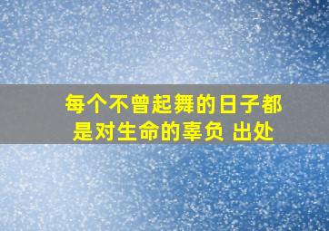 每个不曾起舞的日子都是对生命的辜负 出处